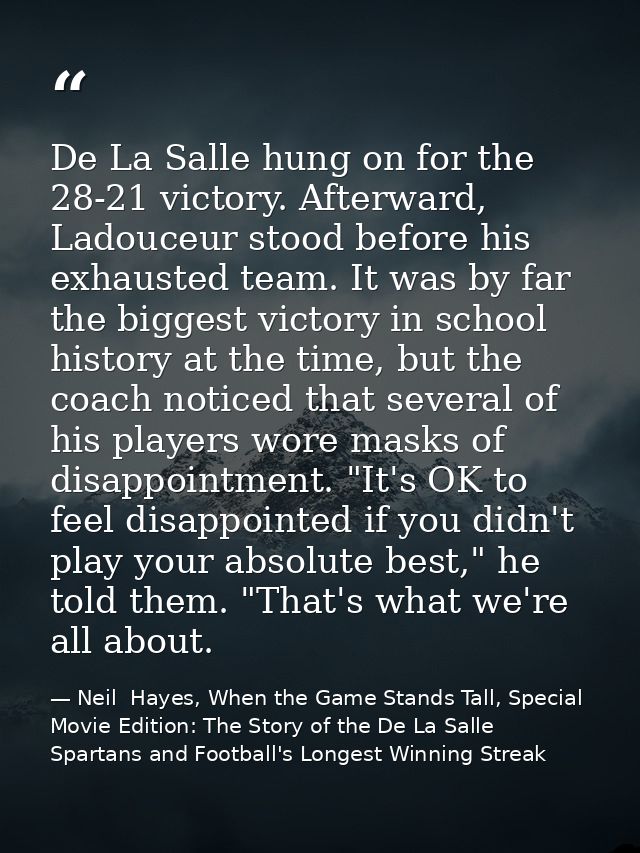 De La Salle hung on for the 28-21 victory. Afterward, Ladouceur stood before his exhausted team. It was by far the bigge — Neil  Hayes, When the Game Stands Tall, Special Movie Edition: The Story of the De La Salle Spartans and Football's Longest Winning Streak