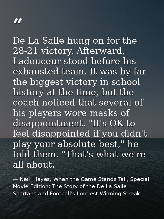 De La Salle hung on for the 28-21 victory. Afterward, Ladouceur stood before his exhausted team. It was by far the bigge — Neil  Hayes, When the Game Stands Tall, Special Movie Edition: The Story of the De La Salle Spartans and Football's Longest Winning Streak