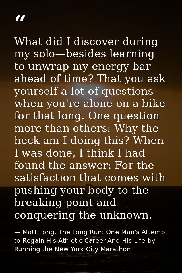 What did I discover during my solo—besides learning to unwrap my energy bar ahead of time? That you ask yourself a lot o — Matt Long, The Long Run: One Man's Attempt to Regain His Athletic Career-And His Life-by Running the New York City Marathon