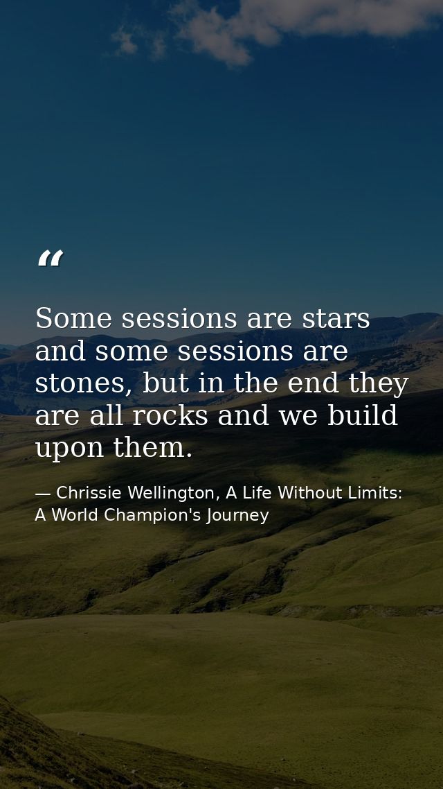 Some sessions are stars and some sessions are stones, but in the end they are all rocks and we build upon them. — Chrissie Wellington, A Life Without Limits: A World Champion's Journey