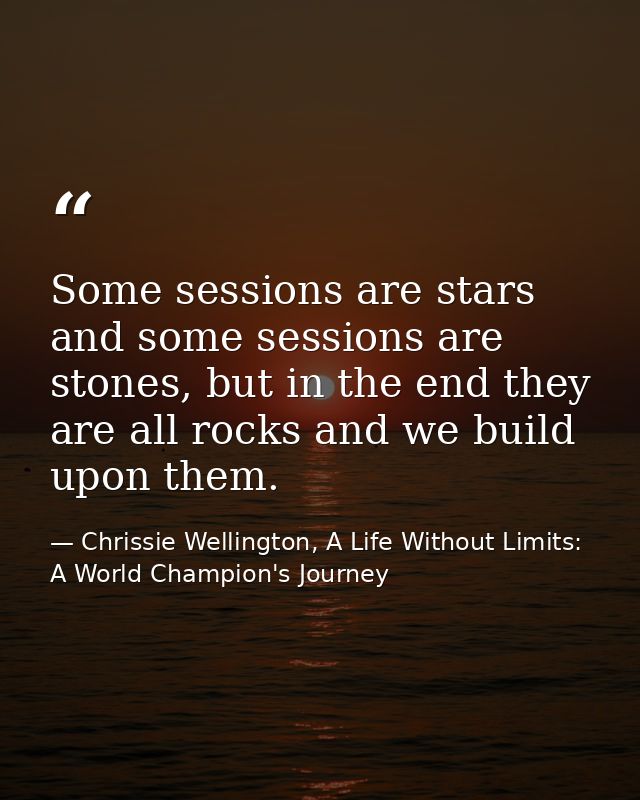 Some sessions are stars and some sessions are stones, but in the end they are all rocks and we build upon them. — Chrissie Wellington, A Life Without Limits: A World Champion's Journey