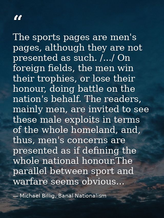 The sports pages are men's pages, although they are not presented as such. /.../ On foreign fields, the men win their tr — Michael Billig, Banal Nationalism