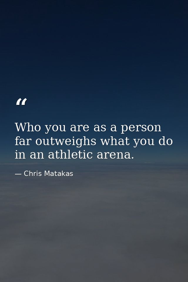 Who you are as a person far outweighs what you do in an athletic arena. — Chris Matakas