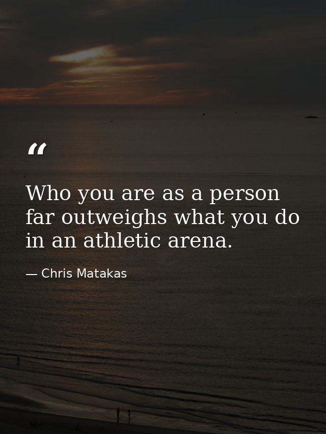 Who you are as a person far outweighs what you do in an athletic arena. — Chris Matakas