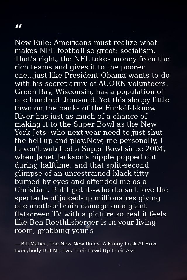 New Rule: Americans must realize what makes NFL football so great: socialism. That's right, the NFL takes money from the — Bill Maher, The New New Rules: A Funny Look At How Everybody But Me Has Their Head Up Their Ass