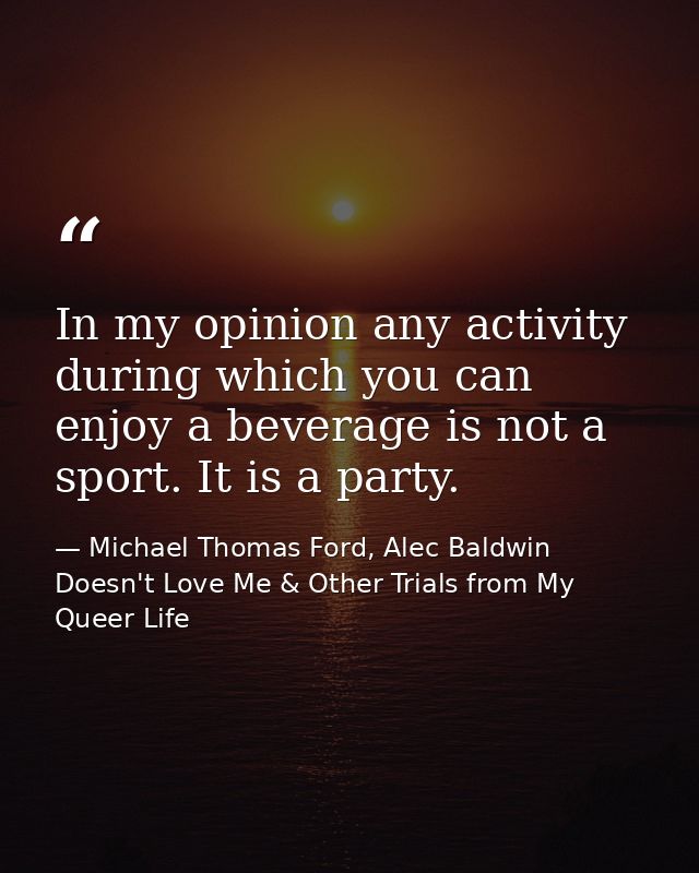 In my opinion any activity during which you can enjoy a beverage is not a sport. It is a party. — Michael Thomas Ford, Alec Baldwin Doesn't Love Me & Other Trials from My Queer Life