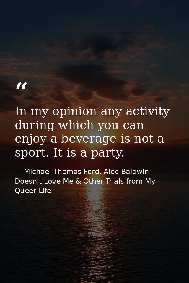 In my opinion any activity during which you can enjoy a beverage is not a sport. It is a party. — Michael Thomas Ford, Alec Baldwin Doesn't Love Me & Other Trials from My Queer Life