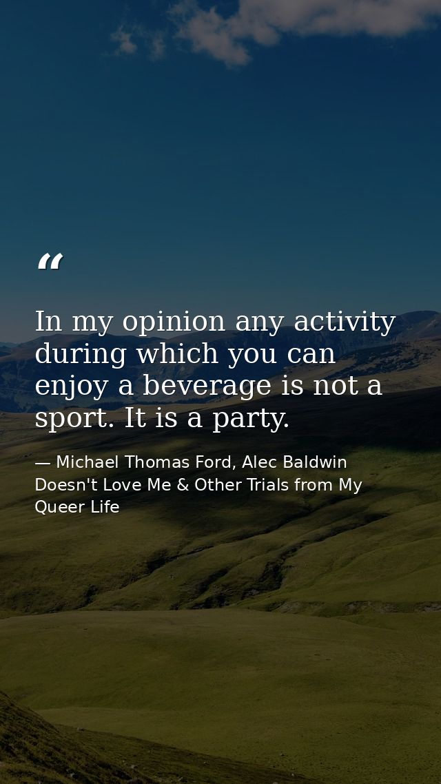 In my opinion any activity during which you can enjoy a beverage is not a sport. It is a party. — Michael Thomas Ford, Alec Baldwin Doesn't Love Me & Other Trials from My Queer Life