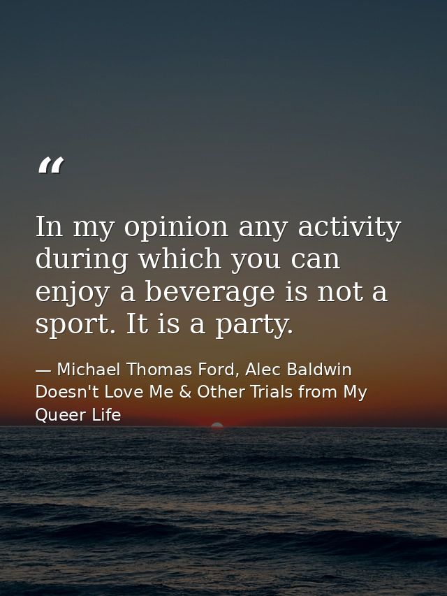 In my opinion any activity during which you can enjoy a beverage is not a sport. It is a party. — Michael Thomas Ford, Alec Baldwin Doesn't Love Me & Other Trials from My Queer Life