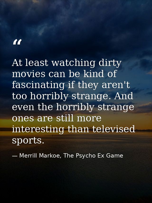 At least watching dirty movies can be kind of fascinating if they aren't too horribly strange. And even the horribly str — Merrill Markoe, The Psycho Ex Game