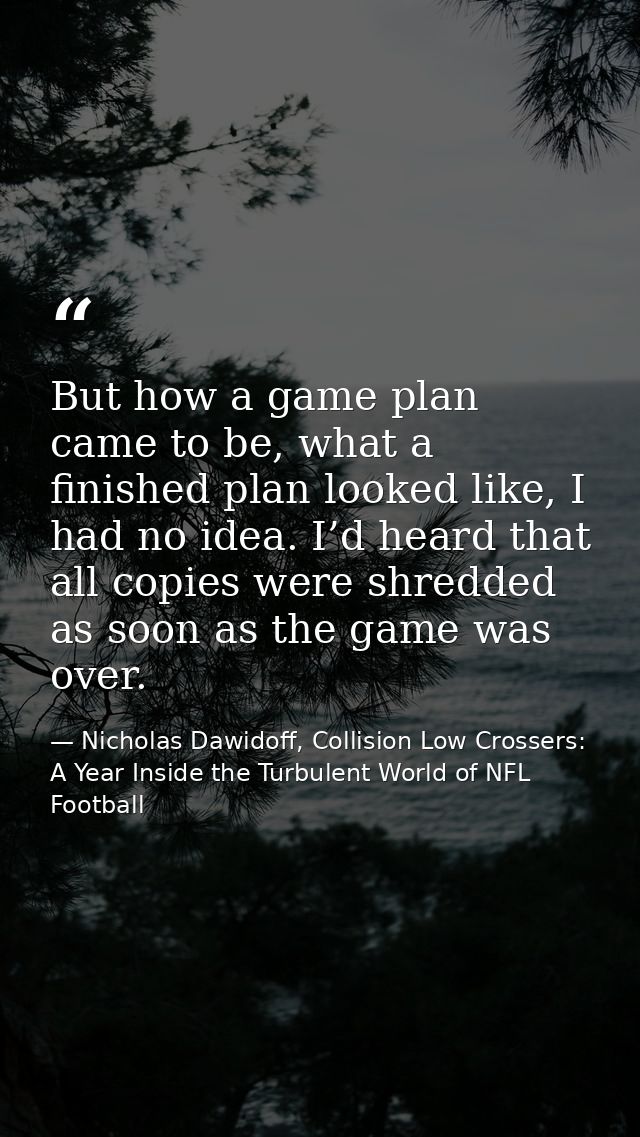 But how a game plan came to be, what a finished plan looked like, I had no idea. I’d heard that all copies were shredded — Nicholas Dawidoff, Collision Low Crossers: A Year Inside the Turbulent World of NFL Football