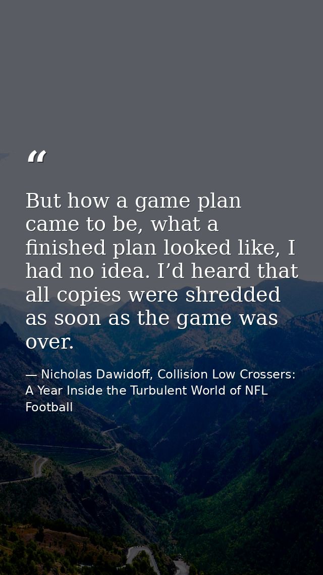 But how a game plan came to be, what a finished plan looked like, I had no idea. I’d heard that all copies were shredded — Nicholas Dawidoff, Collision Low Crossers: A Year Inside the Turbulent World of NFL Football