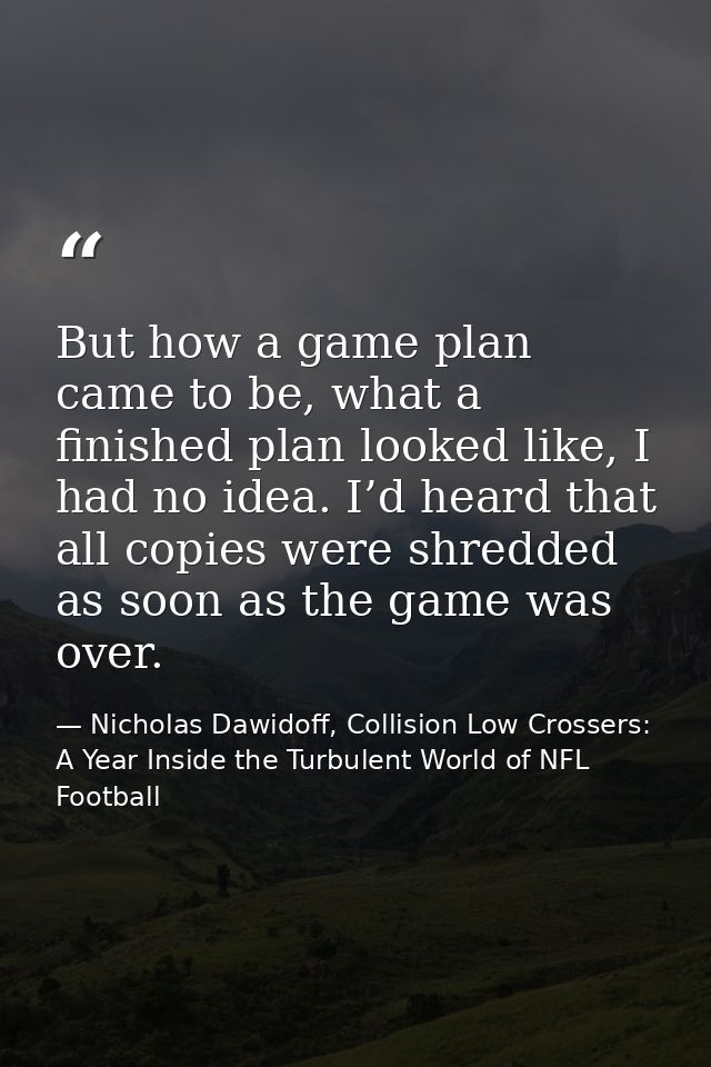 But how a game plan came to be, what a finished plan looked like, I had no idea. I’d heard that all copies were shredded — Nicholas Dawidoff, Collision Low Crossers: A Year Inside the Turbulent World of NFL Football