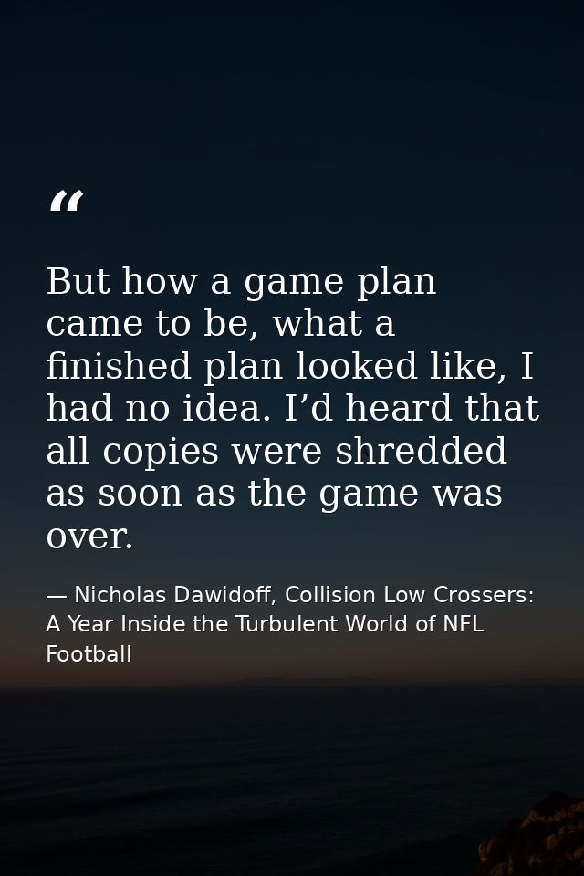 But how a game plan came to be, what a finished plan looked like, I had no idea. I’d heard that all copies were shredded — Nicholas Dawidoff, Collision Low Crossers: A Year Inside the Turbulent World of NFL Football