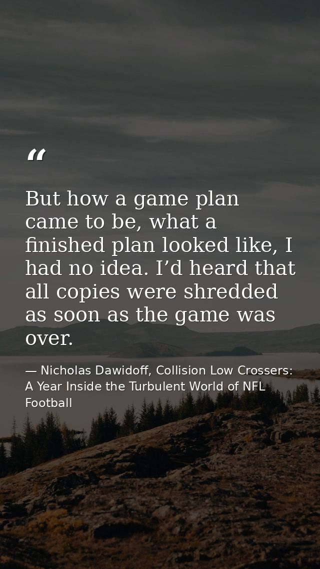 But how a game plan came to be, what a finished plan looked like, I had no idea. I’d heard that all copies were shredded — Nicholas Dawidoff, Collision Low Crossers: A Year Inside the Turbulent World of NFL Football