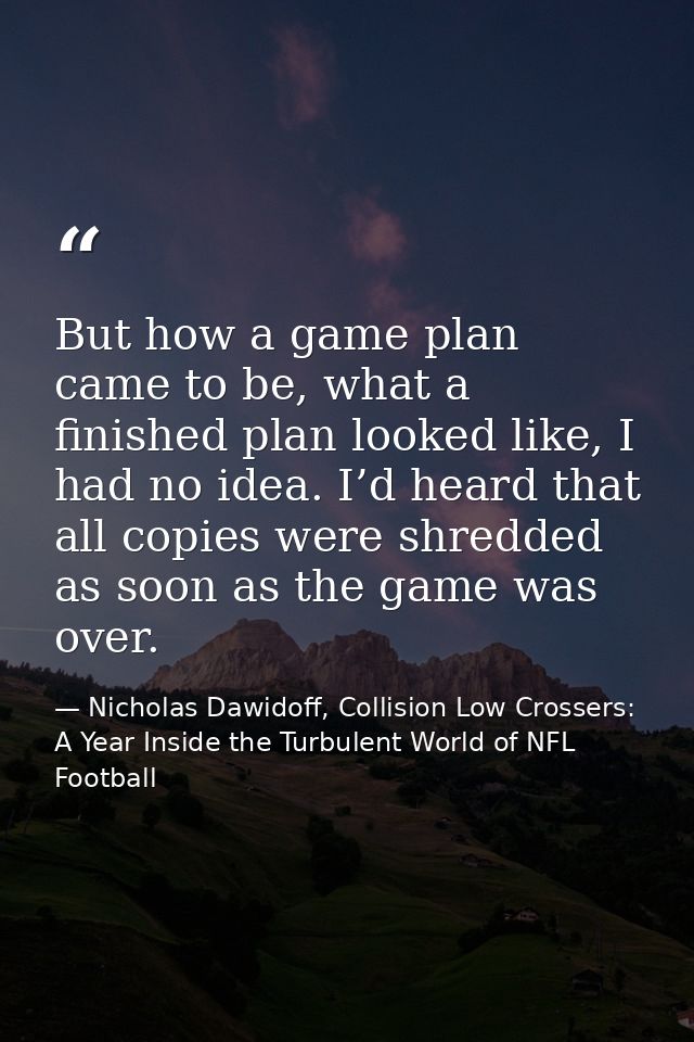 But how a game plan came to be, what a finished plan looked like, I had no idea. I’d heard that all copies were shredded — Nicholas Dawidoff, Collision Low Crossers: A Year Inside the Turbulent World of NFL Football