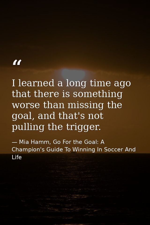 I learned a long time ago that there is something worse than missing the goal, and that's not pulling the trigger. — Mia Hamm, Go For the Goal: A Champion's Guide To Winning In Soccer And Life