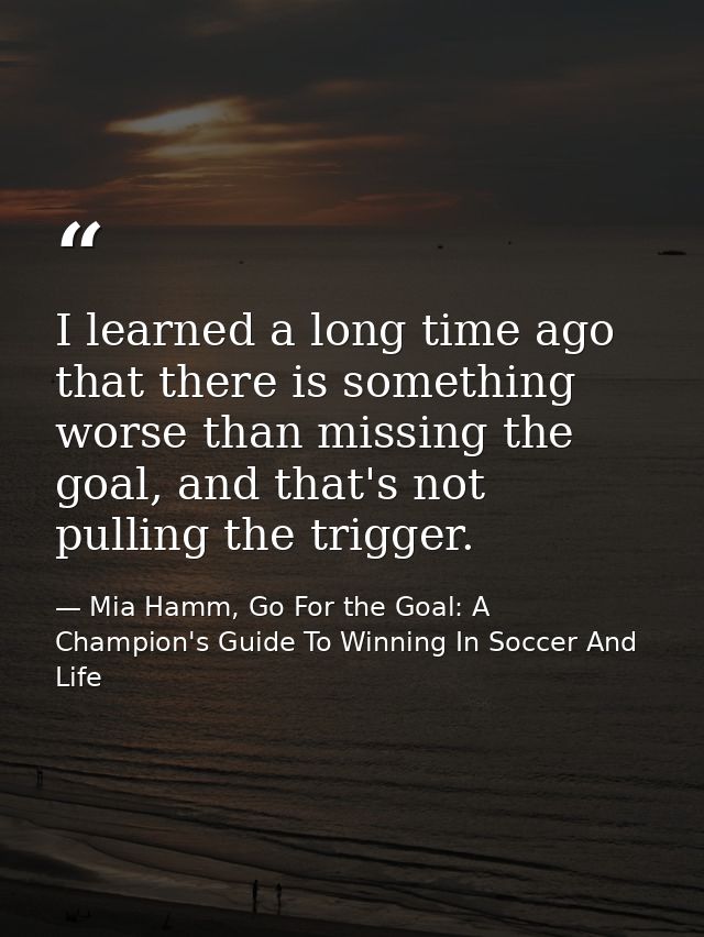 I learned a long time ago that there is something worse than missing the goal, and that's not pulling the trigger. — Mia Hamm, Go For the Goal: A Champion's Guide To Winning In Soccer And Life