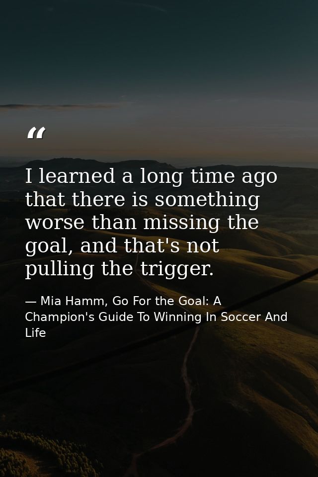 I learned a long time ago that there is something worse than missing the goal, and that's not pulling the trigger. — Mia Hamm, Go For the Goal: A Champion's Guide To Winning In Soccer And Life