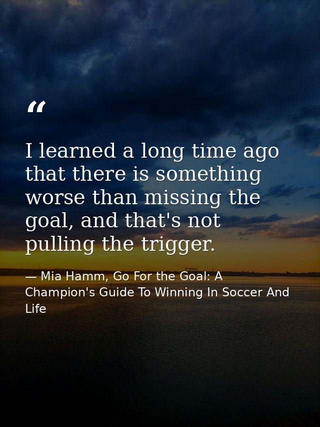 I learned a long time ago that there is something worse than missing the goal, and that's not pulling the trigger. — Mia Hamm, Go For the Goal: A Champion's Guide To Winning In Soccer And Life