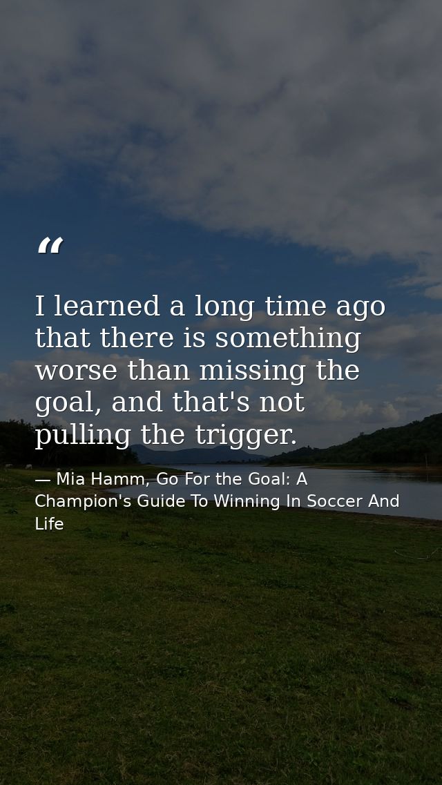 I learned a long time ago that there is something worse than missing the goal, and that's not pulling the trigger. — Mia Hamm, Go For the Goal: A Champion's Guide To Winning In Soccer And Life