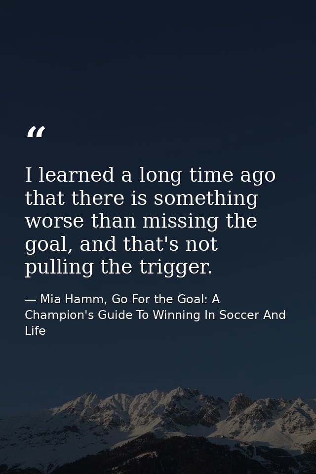 I learned a long time ago that there is something worse than missing the goal, and that's not pulling the trigger. — Mia Hamm, Go For the Goal: A Champion's Guide To Winning In Soccer And Life