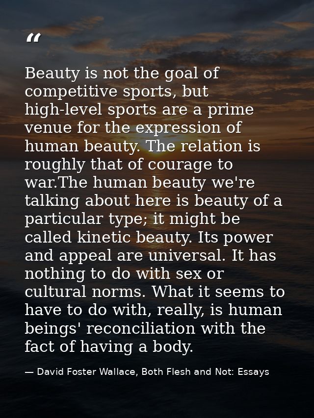 Beauty is not the goal of competitive sports, but high-level sports are a prime venue for the expression of human beauty — David Foster Wallace, Both Flesh and Not: Essays