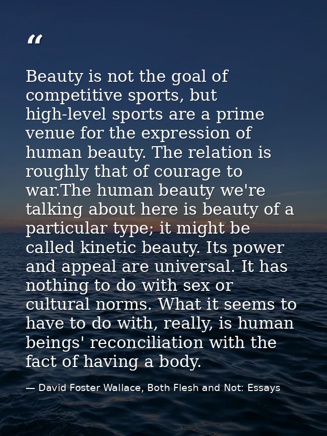 Beauty is not the goal of competitive sports, but high-level sports are a prime venue for the expression of human beauty — David Foster Wallace, Both Flesh and Not: Essays