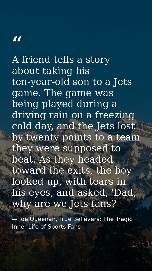 A friend tells a story about taking his ten-year-old son to a Jets game. The game was being played during a driving rain — Joe Queenan, True Believers: The Tragic Inner Life of Sports Fans