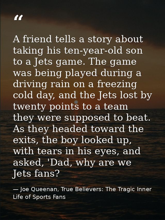 A friend tells a story about taking his ten-year-old son to a Jets game. The game was being played during a driving rain — Joe Queenan, True Believers: The Tragic Inner Life of Sports Fans