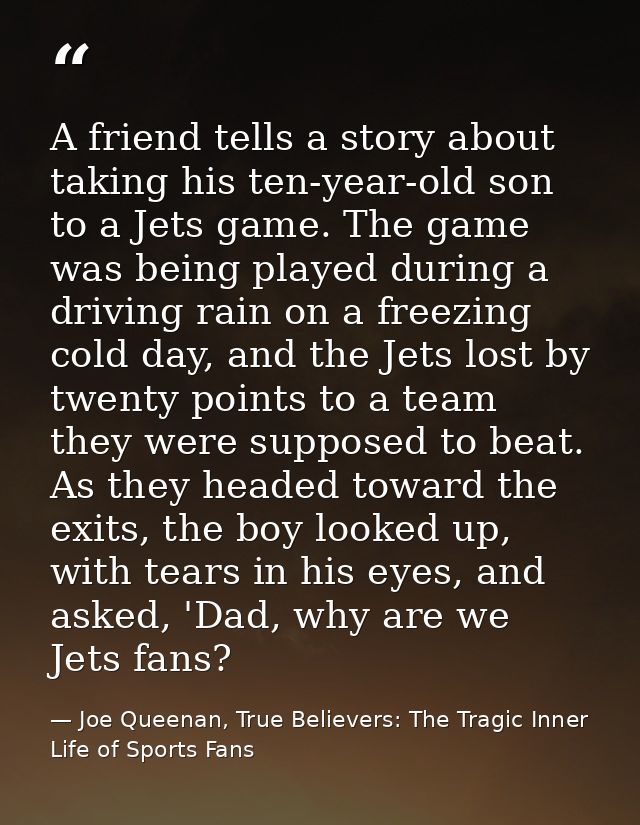 A friend tells a story about taking his ten-year-old son to a Jets game. The game was being played during a driving rain — Joe Queenan, True Believers: The Tragic Inner Life of Sports Fans