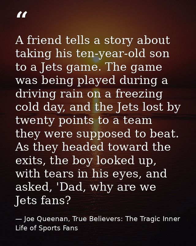 A friend tells a story about taking his ten-year-old son to a Jets game. The game was being played during a driving rain — Joe Queenan, True Believers: The Tragic Inner Life of Sports Fans