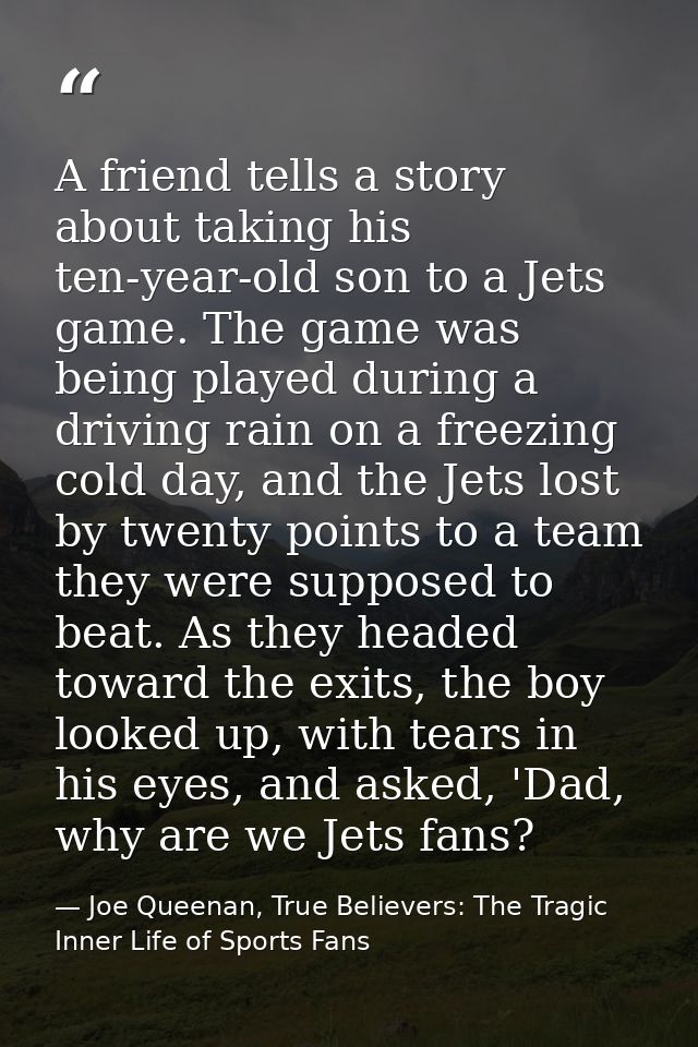 A friend tells a story about taking his ten-year-old son to a Jets game. The game was being played during a driving rain — Joe Queenan, True Believers: The Tragic Inner Life of Sports Fans