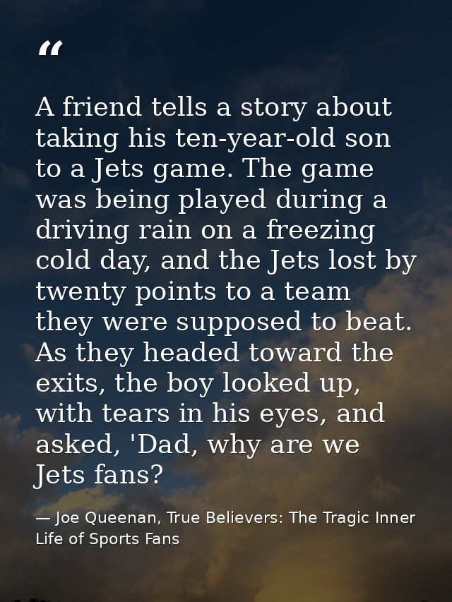 A friend tells a story about taking his ten-year-old son to a Jets game. The game was being played during a driving rain — Joe Queenan, True Believers: The Tragic Inner Life of Sports Fans