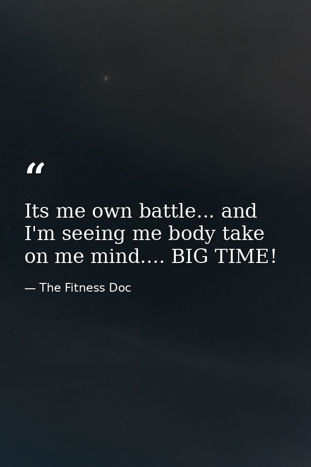 Its me own battle... and I'm seeing me body take on me mind.... BIG TIME! — The Fitness Doc