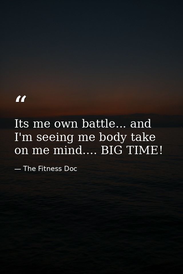 Its me own battle... and I'm seeing me body take on me mind.... BIG TIME! — The Fitness Doc