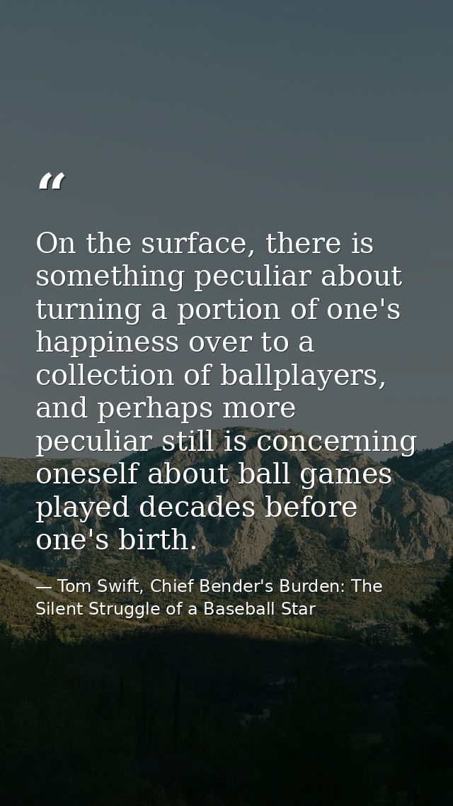 On the surface, there is something peculiar about turning a portion of one's happiness over to a collection of ballplaye — Tom Swift, Chief Bender's Burden: The Silent Struggle of a Baseball Star