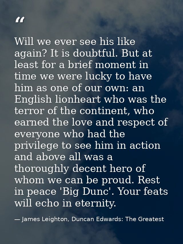 Will we ever see his like again? It is doubtful. But at least for a brief moment in time we were lucky to have him as on — James Leighton, Duncan Edwards: The Greatest