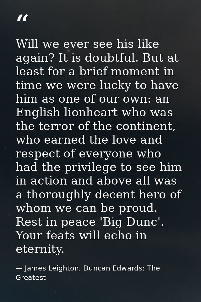 Will we ever see his like again? It is doubtful. But at least for a brief moment in time we were lucky to have him as on — James Leighton, Duncan Edwards: The Greatest
