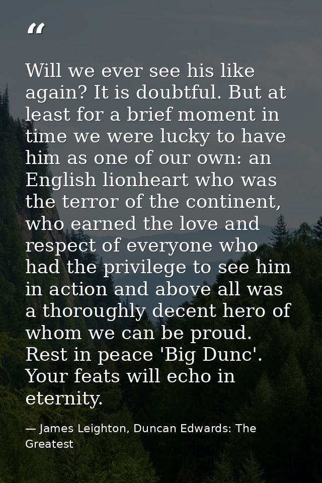 Will we ever see his like again? It is doubtful. But at least for a brief moment in time we were lucky to have him as on — James Leighton, Duncan Edwards: The Greatest