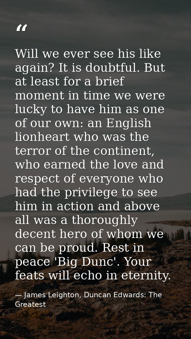 Will we ever see his like again? It is doubtful. But at least for a brief moment in time we were lucky to have him as on — James Leighton, Duncan Edwards: The Greatest
