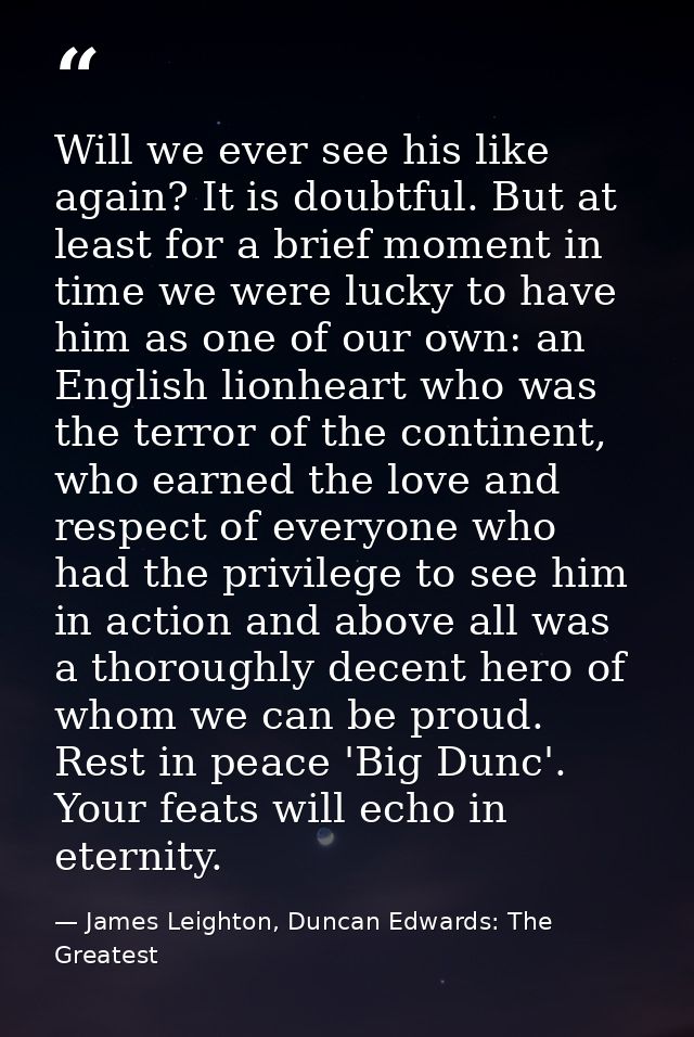 Will we ever see his like again? It is doubtful. But at least for a brief moment in time we were lucky to have him as on — James Leighton, Duncan Edwards: The Greatest