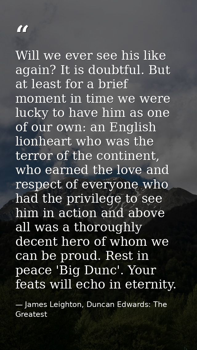 Will we ever see his like again? It is doubtful. But at least for a brief moment in time we were lucky to have him as on — James Leighton, Duncan Edwards: The Greatest