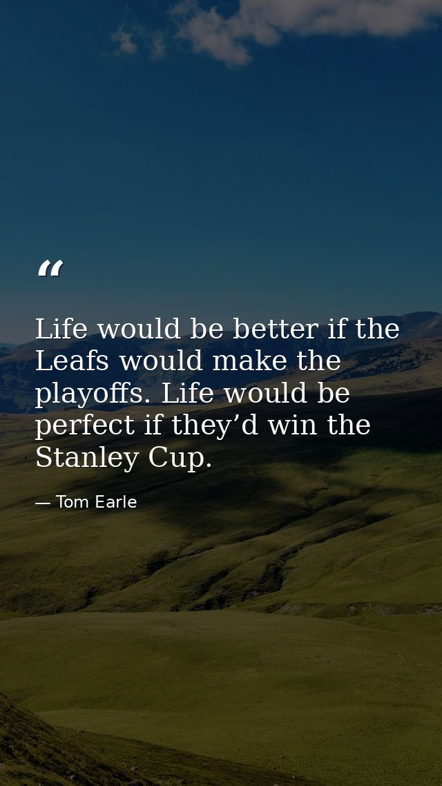 Life would be better if the Leafs would make the playoffs. Life would be perfect if they’d win the Stanley Cup. — Tom Earle