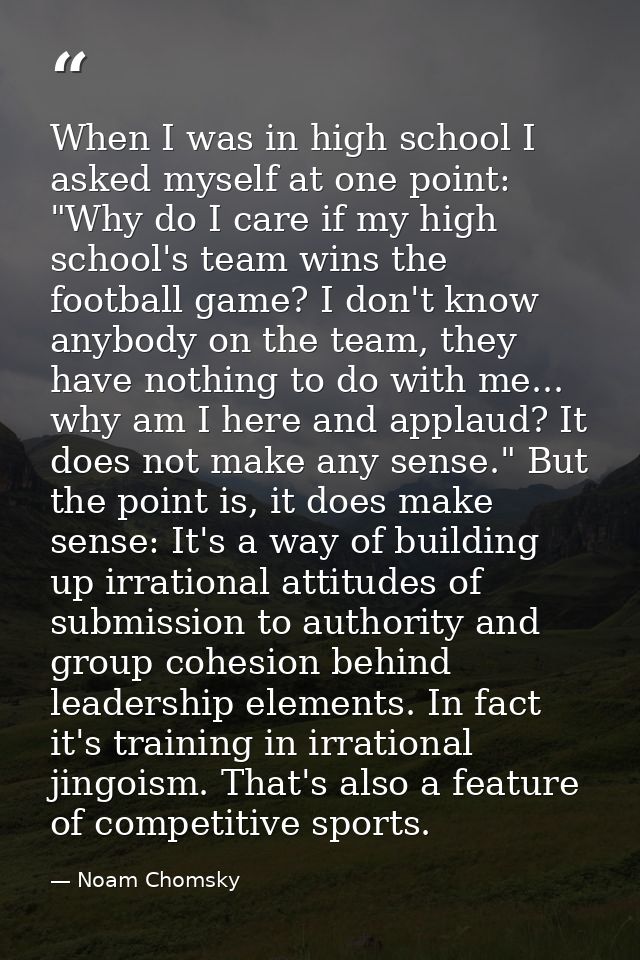 When I was in high school I asked myself at one point: "Why do I care if my high school's team wins the football game? I — Noam Chomsky