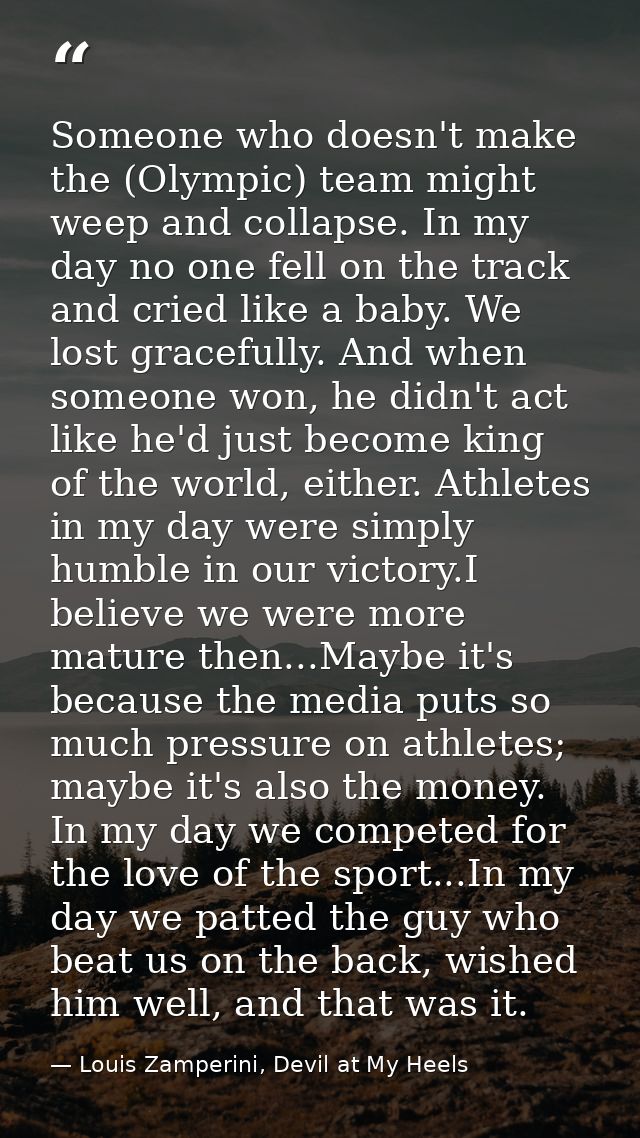 Someone who doesn't make the (Olympic) team might weep and collapse. In my day no one fell on the track and cried like a — Louis Zamperini, Devil at My Heels