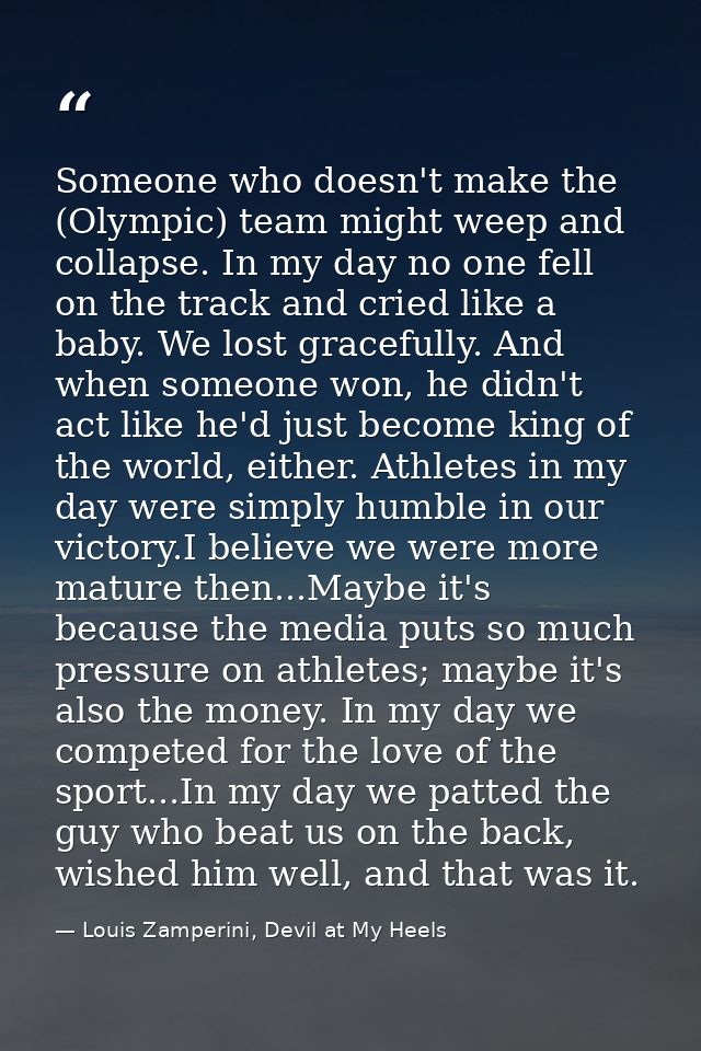 Someone who doesn't make the (Olympic) team might weep and collapse. In my day no one fell on the track and cried like a — Louis Zamperini, Devil at My Heels