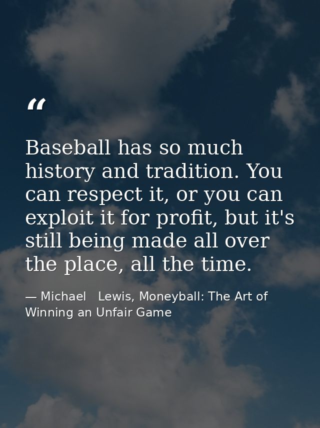 Baseball has so much history and tradition. You can respect it, or you can exploit it for profit, but it's still being m — Michael   Lewis, Moneyball: The Art of Winning an Unfair Game