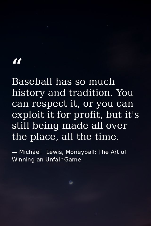 Baseball has so much history and tradition. You can respect it, or you can exploit it for profit, but it's still being m — Michael   Lewis, Moneyball: The Art of Winning an Unfair Game