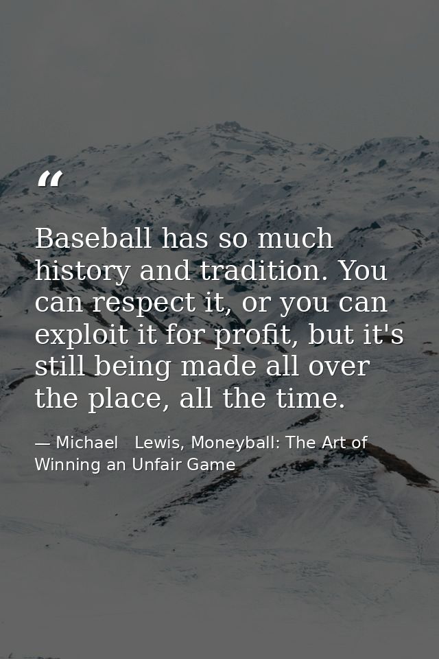 Baseball has so much history and tradition. You can respect it, or you can exploit it for profit, but it's still being m — Michael   Lewis, Moneyball: The Art of Winning an Unfair Game